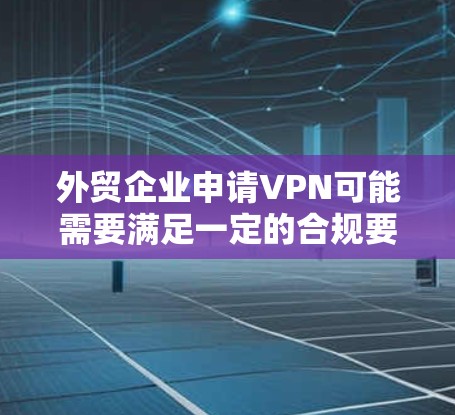 外贸企业申请VPN可能需要满足一定的合规要求，特别是在国际物流和客户数据安全方面。以下是一些关键点和建议，帮助您更好地理解和实施