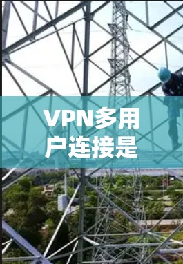 VPN多用户连接是指多个用户同时使用VPN共享一个公共网络，实现数据传输和内容访问。以下是关于多用户连接的详细分析