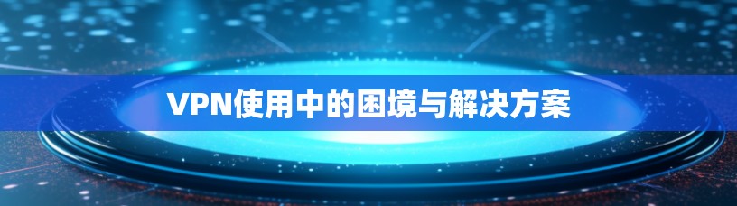 VPN使用中的困境与解决方案