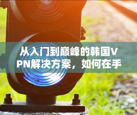 从入门到巅峰的韩国VPN解决方案,如何在手机上轻松享受视频内容 从入门到巅峰的韩国VPN解决方案,如何在手机上轻松享受视频内容
