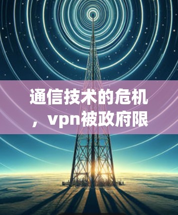 通信技术的危机,vpn被政府限制的挑战与变革 通信技术的危机,vpn被政府限制的挑战与变革