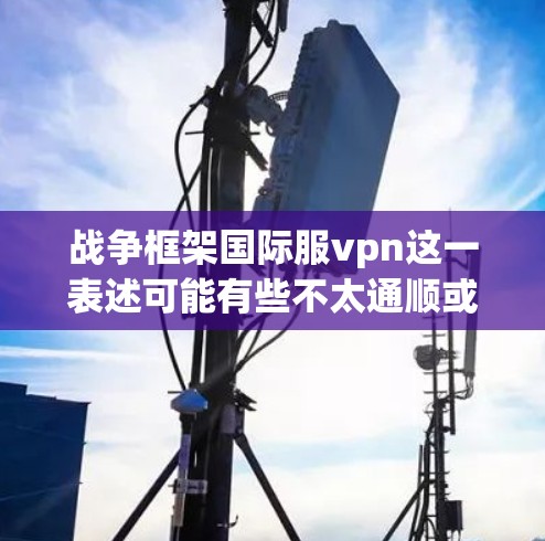 战争框架国际服vpn这一表述可能有些不太通顺或有误。您可能想问的是国际服中的VPN技术或国际服的战争框架。以下是一些可能的解释和信息 战争框架国际服vpn这一表述可能有些不太通顺或有误。您可能想问的是国际服中的VPN技术或国际服的战争框架。以下是一些可能的解释和信息