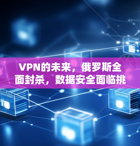 VPN的未来,俄罗斯全面封杀,数据安全面临挑战 VPN的未来,俄罗斯全面封杀,数据安全面临挑战