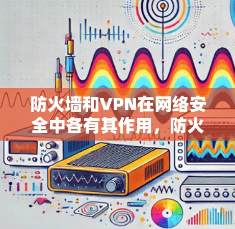 防火墙和VPN在网络安全中各有其作用，防火墙和VPN的结合可以提供双重防护，确保网络环境的安全性和稳定性。具体来说