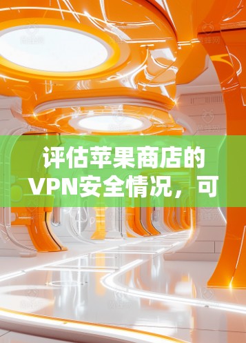 评估苹果商店的VPN安全情况,可以从以下几个方面进行全面检查和了解 评估苹果商店的VPN安全情况,可以从以下几个方面进行全面检查和了解