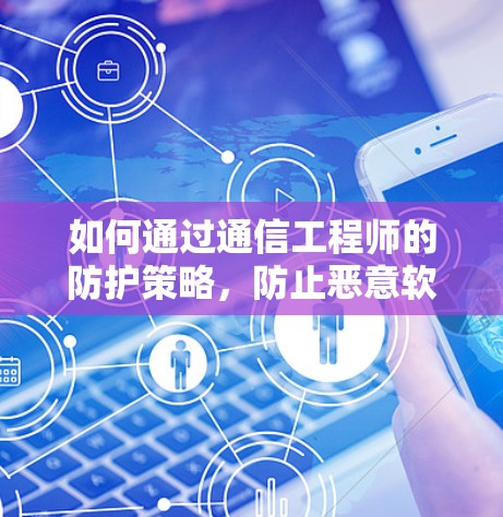 如何通过通信工程师的防护策略，防止恶意软件攻击，确保网络的安全与稳定？