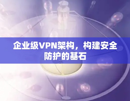 企业级VPN架构,构建安全防护的基石 企业级VPN架构,构建安全防护的基石