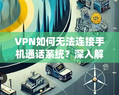 VPN如何无法连接手机通话系统?深入解析背后的网络防护问题 VPN如何无法连接手机通话系统?深入解析背后的网络防护问题