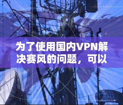 为了使用国内VPN解决赛风的问题,可以按照以下步骤进行 为了使用国内VPN解决赛风的问题,可以按照以下步骤进行