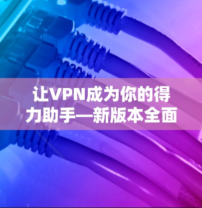 让VPN成为你的得力助手—新版本全面解析 让VPN成为你的得力助手—新版本全面解析