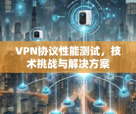 VPN协议性能测试,技术挑战与解决方案 VPN协议性能测试,技术挑战与解决方案