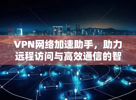 VPN网络加速助手，助力远程访问与高效通信的智能解决方案