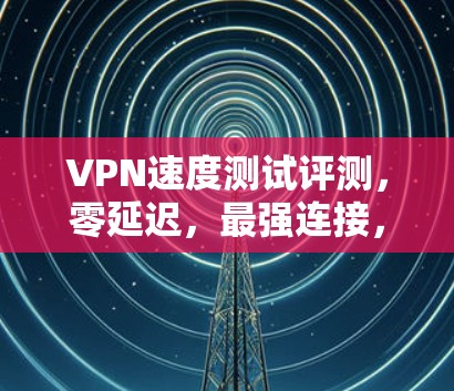 VPN速度测试评测,零延迟,最强连接,超流畅 VPN速度测试评测,零延迟,最强连接,超流畅