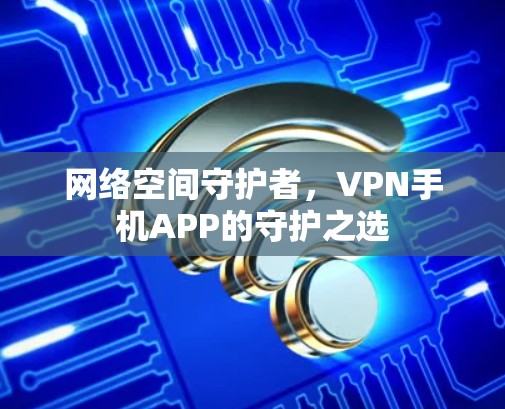 网络空间守护者,VPN手机APP的守护之选 网络空间守护者,VPN手机APP的守护之选