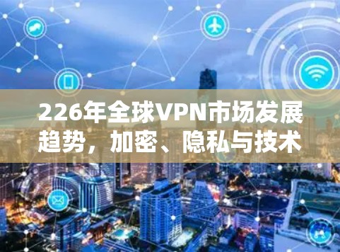 226年全球VPN市场发展趋势,加密、隐私与技术创新 226年全球VPN市场发展趋势,加密、隐私与技术创新