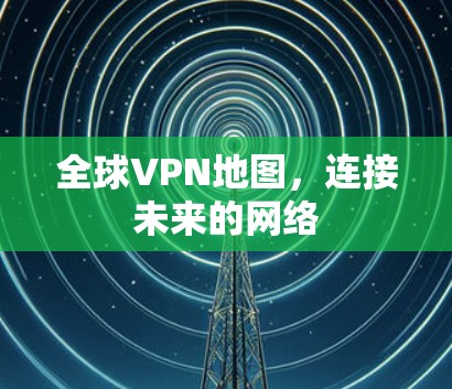 全球VPN地图,连接未来的网络 全球VPN地图,连接未来的网络
