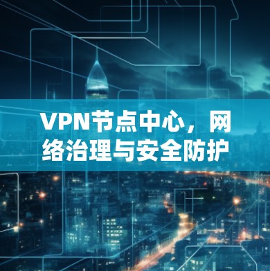 VPN节点中心，网络治理与安全防护的关键平台