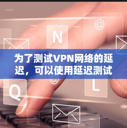 为了测试VPN网络的延迟,可以使用延迟测试工具,以下是一步步的指南 为了测试VPN网络的延迟,可以使用延迟测试工具,以下是一步步的指南