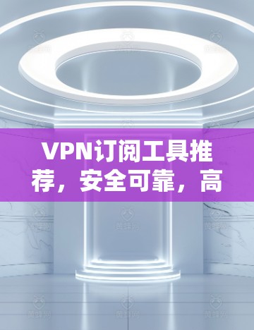 VPN订阅工具推荐，安全可靠，高效便捷，零门槛，零费用，专业配置