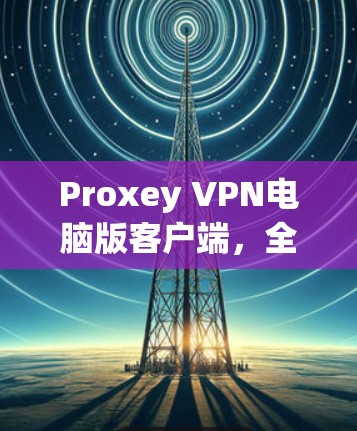 Proxey VPN电脑版客户端,全面解密,打造无界网络体验 Proxey VPN电脑版客户端,全面解密,打造无界网络体验